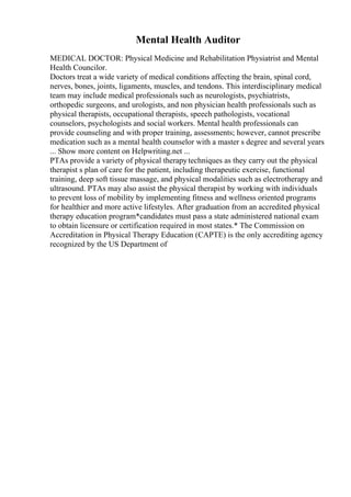 Mental Health Auditor
MEDICAL DOCTOR: Physical Medicine and Rehabilitation Physiatrist and Mental
Health Councilor.
Doctors treat a wide variety of medical conditions affecting the brain, spinal cord,
nerves, bones, joints, ligaments, muscles, and tendons. This interdisciplinary medical
team may include medical professionals such as neurologists, psychiatrists,
orthopedic surgeons, and urologists, and non physician health professionals such as
physical therapists, occupational therapists, speech pathologists, vocational
counselors, psychologists and social workers. Mental health professionals can
provide counseling and with proper training, assessments; however, cannot prescribe
medication such as a mental health counselor with a master s degree and several years
... Show more content on Helpwriting.net ...
PTAs provide a variety of physical therapytechniques as they carry out the physical
therapist s plan of care for the patient, including therapeutic exercise, functional
training, deep soft tissue massage, and physical modalities such as electrotherapy and
ultrasound. PTAs may also assist the physical therapist by working with individuals
to prevent loss of mobility by implementing fitness and wellness oriented programs
for healthier and more active lifestyles. After graduation from an accredited physical
therapy education program*candidates must pass a state administered national exam
to obtain licensure or certification required in most states.* The Commission on
Accreditation in Physical Therapy Education (CAPTE) is the only accrediting agency
recognized by the US Department of
 