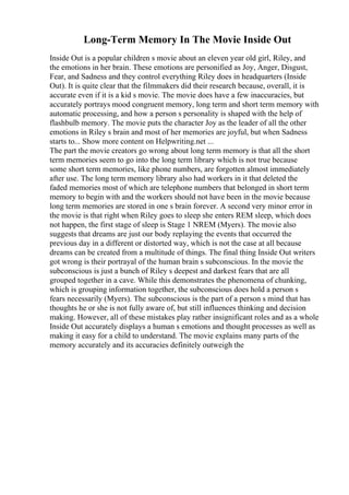 Long-Term Memory In The Movie Inside Out
Inside Out is a popular children s movie about an eleven year old girl, Riley, and
the emotions in her brain. These emotions are personified as Joy, Anger, Disgust,
Fear, and Sadness and they control everything Riley does in headquarters (Inside
Out). It is quite clear that the filmmakers did their research because, overall, it is
accurate even if it is a kid s movie. The movie does have a few inaccuracies, but
accurately portrays mood congruent memory, long term and short term memory with
automatic processing, and how a person s personality is shaped with the help of
flashbulb memory. The movie puts the character Joy as the leader of all the other
emotions in Riley s brain and most of her memories are joyful, but when Sadness
starts to... Show more content on Helpwriting.net ...
The part the movie creators go wrong about long term memory is that all the short
term memories seem to go into the long term library which is not true because
some short term memories, like phone numbers, are forgotten almost immediately
after use. The long term memory library also had workers in it that deleted the
faded memories most of which are telephone numbers that belonged in short term
memory to begin with and the workers should not have been in the movie because
long term memories are stored in one s brain forever. A second very minor error in
the movie is that right when Riley goes to sleep she enters REM sleep, which does
not happen, the first stage of sleep is Stage 1 NREM (Myers). The movie also
suggests that dreams are just our body replaying the events that occurred the
previous day in a different or distorted way, which is not the case at all because
dreams can be created from a multitude of things. The final thing Inside Out writers
got wrong is their portrayal of the human brain s subconscious. In the movie the
subconscious is just a bunch of Riley s deepest and darkest fears that are all
grouped together in a cave. While this demonstrates the phenomena of chunking,
which is grouping information together, the subconscious does hold a person s
fears necessarily (Myers). The subconscious is the part of a person s mind that has
thoughts he or she is not fully aware of, but still influences thinking and decision
making. However, all of these mistakes play rather insignificant roles and as a whole
Inside Out accurately displays a human s emotions and thought processes as well as
making it easy for a child to understand. The movie explains many parts of the
memory accurately and its accuracies definitely outweigh the
 