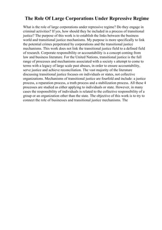 The Role Of Large Corporations Under Repressive Regime
What is the role of large corporations under repressive regime? Do they engage in
criminal activities? If yes, how should they be included in a process of transitional
justice? The purpose of this work is to establish the links between the business
world and transitional justice mechanisms. My purpose is more specifically to link
the potential crimes perpetrated by corporations and the transitional justice
mechanisms. This work does not link the transitional justice field to a defined field
of research. Corporate responsibility or accountability is a concept coming from
law and business literature. For the United Nations, transitional justice is the full
range of processes and mechanisms associated with a society s attempt to come to
terms with a legacy of large scale past abuses, in order to ensure accountability,
serve justice and achieve reconciliation. The vast majority of the literature
discussing transitional justice focuses on individuals or states, not collective
organizations. Mechanisms of transitional justice are fourfold and include: a justice
process, a reparation process, a truth process and a stabilization process. All these 4
processes are studied as either applying to individuals or state. However, in many
cases the responsibility of individuals is related to the collective responsibility of a
group or an organization other than the state. The objective of this work is to try to
connect the role of businesses and transitional justice mechanisms. The
 