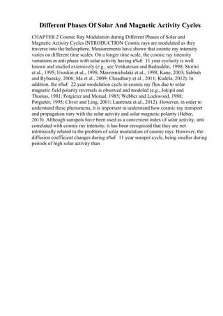 Different Phases Of Solar And Magnetic Activity Cycles
CHAPTER 2 Cosmic Ray Modulation during Different Phases of Solar and
Magnetic Activity Cycles INTRODUCTION Cosmic rays are modulated as they
traverse into the heliosphere. Measurements have shown that cosmic ray intensity
varies on different time scales. On a longer time scale, the cosmic ray intensity
variations in anti phase with solar activity having в‰€ 11 year cyclicity is well
known and studied extensively (e.g., see Venkatesan and Badruddin, 1990; Storini
et al., 1995; Usoskin et al., 1998; Mavromichalaki et al., 1998; Kane, 2003; Sabbah
and Rybansky, 2006; Ma et al., 2009; Chaudhary et al., 2011; Kudela, 2012). In
addition, the в‰€ 22 year modulation cycle in cosmic ray flux due to solar
magnetic field polarity reversals is observed and modeled (e.g., Jokipii and
Thomas, 1981; Potgieter and Moraal, 1985; Webber and Lockwood, 1988;
Potgieter, 1995; Cliver and Ling, 2001; Laurenza et al., 2012). However, in order to
understand these phenomena, it is important to understand how cosmic ray transport
and propagation vary with the solar activity and solar magnetic polarity (Heber,
2013). Although sunspots have been used as a convenient index of solar activity, anti
correlated with cosmic ray intensity, it has been recognized that they are not
intrinsically related to the problem of solar modulation of cosmic rays. However, the
diffusion coefficient changes during в‰€ 11 year sunspot cycle, being smaller during
periods of high solar activity than
 