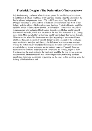 Frederick Douglas s The Declaration Of Independence
July 4th is the day celebrated when America gained declared independence from
Great Britain. It s been celebrated every year as a country since the adoption of the
Declaration of Independence since 1776. In 1852, the 5th of July, Frederick
Douglas was asked to speak in front of northern abolitionists in New York of the
holiday and the subject of independence and freedom. Frederick Douglas would be
the ideal person to speak about freedom. At the time in 1850 s he was an African
Americanman who had gained his freedom from slavery. He had taught himself
how to read and write, which was uncommon for an Africa American to do, during
slave hood. Most slaveholders at this time would want to keep their slaves illiterate.
This was an era where Northern states were just beginning to nurture the idea of
abolition. Being an abolitionist was still dangerous and censored in the south, and
most northerners were just anti slavery, the difference between the two was one
wanted the end of slavery total (abolitionists) and the other just wanted to stop the
spread of slavery in new states and territories (anti slavery). Frederick Douglas,
because of his first hand experience with slavery and his literacy, began to make
friends among the abolitionists in the North and would be the best person to speak
about freedom. He then uses this as a chance to persuade, particularly northern,
people into becoming abolitionist by pointing out the irony in him speaking about the
holiday of independence, and
 