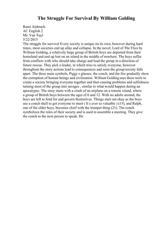 The Struggle For Survival By William Golding
Rami Alabrach
AC English 2
Mr. Van Tuyl
5/22/2015
The struggle for survival Every society is unique on its own, however during hard
times, most societies end up alike and collapse. In the novel, Lord of The Flies by
William Golding, a relatively large group of British boys are deported from their
homeland and end up lost on an island in the middle of nowhere. The boys suffer
from conflicts with who should take charge and lead the group in a direction of
future rescue. They pick a leader, in which tries to satisfy everyone, however
throughout the story actions lead to consequences and soon the group/society falls
apart. The three main symbols, Piggy s glasses, the conch, and the fire gradually show
the corruption of human beings and civilization. William Golding uses these tools to
create a society bringing everyone together and then causing problems and selfishness
turning most of the group into savages , similar to what would happen during an
apocalypse. The story starts with a crash of an airplane on a remote island, where
a group of British boys between the ages of 6 and 12. With no adults around, the
boys are left to fend for and govern themselves. Things start out okay as the boys
use a conch shell to get everyone to meet ( It s ever so valuable ) (15), and Ralph,
one of the older boys, becomes chief with the trumpet thing (21). The conch
symbolizes the rules of their society and is used to assemble a meeting. They give
the conch to the next person to speak. He
 