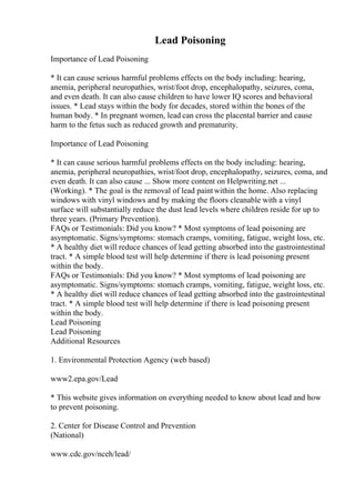 Lead Poisoning
Importance of Lead Poisoning
* It can cause serious harmful problems effects on the body including: hearing,
anemia, peripheral neuropathies, wrist/foot drop, encephalopathy, seizures, coma,
and even death. It can also cause children to have lower IQ scores and behavioral
issues. * Lead stays within the body for decades, stored within the bones of the
human body. * In pregnant women, lead can cross the placental barrier and cause
harm to the fetus such as reduced growth and prematurity.
Importance of Lead Poisoning
* It can cause serious harmful problems effects on the body including: hearing,
anemia, peripheral neuropathies, wrist/foot drop, encephalopathy, seizures, coma, and
even death. It can also cause ... Show more content on Helpwriting.net ...
(Working). * The goal is the removal of lead paintwithin the home. Also replacing
windows with vinyl windows and by making the floors cleanable with a vinyl
surface will substantially reduce the dust lead levels where children reside for up to
three years. (Primary Prevention).
FAQs or Testimonials: Did you know? * Most symptoms of lead poisoning are
asymptomatic. Signs/symptoms: stomach cramps, vomiting, fatigue, weight loss, etc.
* A healthy diet will reduce chances of lead getting absorbed into the gastrointestinal
tract. * A simple blood test will help determine if there is lead poisoning present
within the body.
FAQs or Testimonials: Did you know? * Most symptoms of lead poisoning are
asymptomatic. Signs/symptoms: stomach cramps, vomiting, fatigue, weight loss, etc.
* A healthy diet will reduce chances of lead getting absorbed into the gastrointestinal
tract. * A simple blood test will help determine if there is lead poisoning present
within the body.
Lead Poisoning
Lead Poisoning
Additional Resources
1. Environmental Protection Agency (web based)
www2.epa.gov/Lead
* This website gives information on everything needed to know about lead and how
to prevent poisoning.
2. Center for Disease Control and Prevention
(National)
www.cdc.gov/nceh/lead/
 