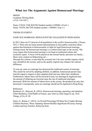 What Are The Arguments Against Homosexual Marriage
HKIED
Academic Writing Skills
( CLE 1163 01E )
Name: CHAN, TAK KEUNG Student number:11089661 (Year1 )
Name: YUEN, HO YEE Student number: 1108968 ( Year 1 )
THESIS STATMENT:
SAME SEX MARRIAGE SHOULD NOT BE LEGALIZED IN HONG KONG
In 2013, there are 0.7 percent of all population in the world is homosexuality. ( Posner,
2013 ). There also are many protest demonstration to raise public awareness about
against discrimination in homosexuality or fight for legal homosexual marriage.
Getting raised, the homosexual marriage is a controversial topic to the society. The
essay argues that homosexual marriage is not legal in traditional culture and
economic aspect. A focus will be placed on the normal family and same sex family...
Show more content on Helpwriting.net ...
Through this scheme, it may help the economy but it do raise another impacts which
may unstabilize the society, such as the quality migrant may enhance the cultural
difference.
To sum up, same sex marriage has destroyed the traditional system of marriage.
This cannot be solved by adopting children, in addition, homosexual parents may
lead the negative impacts to their adopted child and may affect their childhood.
Furthermore, labour force will be lowered if same sex marriage be legalized since
the amount of offspring are lowered cause the rate of traditional marriages
decreased. With less amount of labour force in the society, the productivity may also
decreased. Consequently, same sex marriage should not be legalized in Hong Kong.
References
Bernheim, G., Hancock, R. (2013). Homosexual marriage, parenting, and adoption:
Gilles Bernheim, Chief Rabbi of France, says what we often forget to say. First
Things, (231), 41 50.
Gates, G., Renna, C. (2012). As Overall Percentage Of Same Sex Couples Raising
Children Declines, Those Adopting Almost Doubles Significant Diversity Among
Lesbian and Gay Families. Retrieved from
 