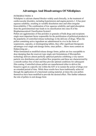 Advantages And Disadvantages Of Nifedipines
INTRODUCTION1 4
Nifedipine is calcium channel blocker widely used clinically, in the treatment of
cardiovascular disorders, including hypertension and angina pectoris.1. It has poor
aqueous solubility, resulting in variable dissolution rates and often irregular
bioavailability.2 The combination of low aqueous solubility and rapid absorption
from the gastrointestinal tract leads to its classification into class II of the
Biopharmaceutical Classification System3.
Pellets are agglomerates of fine powders or granules of bulk drugs and excipients
single most important factor responsible for the proliferation of pelletized products is
the popularity of controlled release technology in the delivery of drugs. When the
pellets containing active ingredient are administered in vivo in the form of
suspensions, capsules, or disintegrating tablets, they offer significant therapeutic
advantages over single unit dosage forms, since pellets ... Show more content on
Helpwriting.net ...
When formulated as modified release dosage forms, pellets are less susceptible to
dose dumping than the reservoir type single unit formulations.4 Micropellets
technology delivers almost perfectly spherical particles exhibiting a very narrow
particle size distribution and excellent flow properties and these are characterized by
a smooth surface free of dust and thus provide optimal conditions for subsequent
film coating. Controlled release pellets are manufactured either to deliver the
bioactive agent at a specific site within the GIT or to sustain the action of drugs over
an extended period of time. While these results have been traditionally achieved
through the application of a functional coating material, at times the core pellets
themselves have been modified to provide the desired effect. This further enhances
the role of pellets in oral dosage form
 