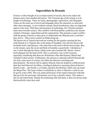 Superstition In Dracula
Science is often thought of as an improvement of society, but it also makes the
humans more close minded and narrow. The Victorian age of the setting is at its
height of technology. There are trains, phonographs, typewriters, and telegraphs.
Trains are the main use of travel and telegraphs allow the characters to send each
other short messages. A new medical concept, blood transfusions, plays an important
aspect in the story. With these advancement of technology, the Victorian mindset
leans more towards science. This conflicts with Draculawho symbolizes the ancient
mindset of humans: superstition and the supernatural. This presents a major conflict
with the group of heroes as they grow to understand who Dracula truly is and how
they aim to... Show more content on Helpwriting.net ...
The heroes are at Transylvania and are waiting for the gypsies carrying the box
with Dracula in it. Dracula dies at the hands of Jonathan, who slits his throat with
his Kukri knife, and Quincey, who stabs him in the heart with his bowie knife. But,
on the instant, came the sweet and flash of Jonathan s great knife. I shrieked as I
saw it shear through the throat; whilst at the same moment Mr. Morris s bowie
knife plunged into the heart (410). This is a primitive way to kill someone,
especially considering that there are Winchester rifles that Quincey Morris had
included in their armory. Furthermore, the mission to intercept and kill Dracula did
not truly come down to science, but rather the detective reasoning and
determination. The heroes fail to capture Dracula when he landed at a different port
than they had believed, but Mina s intelligent deductive reasoning allowed them to
find his route. ...the Sereth is, at Fundu, joined by the Bistritza which runs up round
the Borgo Pass. The loop it makes is manifestly as close to Dracula s castle as can
be got by water (384). This was achieved because of her mind connection with him
that gave her the necessary information, not of any scientific means. This makes it
like an old school hunt. Despite the technology that aids them, it does not always help
them perfectly when they need
 