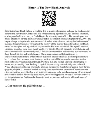 Bitter Is The New Black Analysis
Bitter is the New Black I chose to read the first in a series of memoirs authored by Jen Lancaster,
Bitter is the New Black: Confessions of a condescending, egomaniacal, self centered smart ass,
or why you should never carry a Prada Bag to the unemployment office. The memoir goes into
details about how her life drastically changed after the terrorist attack on September 11, 2001. The
largest change being that she was terminated from her place of work, making her lavish way of
living no longer obtainable. Throughout the entirety of the memoir Lancaster did not hold back
any of her thoughts, making her tone very relatable. She acted very much like myself, however,
Lancaster spoke her mind more than I would ever dare to. Overall, Lancaster s word choice and
tone connected with me extremely well. I feel she understood her audience and how to connect to
them through diction and word choice.... Show more content on Helpwriting.net ...
She used her natural tone to appease to her audience, a lot of which has a similar personality to
her. I believe that Lancaster knew her target audience would be men and women in a similar
position to her, cynical and unemployed. Or, those men and women shared a similar sense of
humor and personality. Yes, Bethany, I replied, because every romantic fairy tale ends with
Prince Charming woofing up blue nacho chips on the princess floral shower curtain from Target.
(page 80, chapter 3) Lancaster made it so every other sentence that came out of her mouth was
either sarcastic or sassy. She knew her audience was going to be mainly composed of women and
men who had similar personality traits as her, and would appreciate her use of sarcasm and wit to
get her points across. Additionally, Lancaster used her sarcasm and sass to add an element of
humor to her
... Get more on HelpWriting.net ...
 