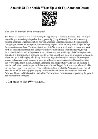 Analysis Of The Article Whats Up With The American Dream
What does the american dream mean to you?
The American dream, to me, means having the opportunity to achieve, because I don t think you
should be guaranteed anything other than opportunity (Leny Wilkens). The Article Whats up
with the American Dream is all about how the American Dream is changing. It s transitioning
from going to school, working hard, and advancing in your career to being handed a job through
the connections you have. The thesis in this article is We go to school, study, get jobs, and work
hard, all with the assumption that doing so will allow us to achieve financial security, rise up
the economic ladder, and perhaps even achieve financial great wealth. (pg. 539) The argument in
this article is describing how everyone used to have an idea of how their life was going to be, go to
school and get a well paying job. Today the worlds way of thinking has changed. Not everyone
goes to college, and not all the ones who go to college get a well paying job. The author claims
that everyone had faith in the American Dream the land of opportunity . He uses an example of
how in 1867 when Horatio Alger published a novel about Ragged Dick, someone who works his
way up from poverty to a position of respectability. Which is what the American Dream was all
about in the 1800s, working your way up the success ladder. In the pass everyone knew the
American Dream and that was the goal in life. The American Dream was an opportunity for growth
and achievement. Everyone
... Get more on HelpWriting.net ...
 