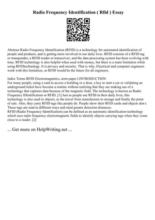 Radio Frequency Identification ( Rfid ) Essay
Abstract Radio Frequency Identification (RFID) is a technology for automated identification of
people and products, and is getting more involved in our daily lives. RFID consists of a RFID tag
or transponder, a RFID reader or transceiver, and the data processing system has been evolving with
time. RFID technology is also helpful when used with money, but there is a main limitation while
using RFIDtechnology. It is privacy and security. That is why, Electrical and computer engineers
work with this limitation, so RFID would be the future for all engineers.
Index Terms RFID Electromagnetics, term paper I.INTRODUCTION
For many people, using a card to access a building or a door, a key to start a car or validating an
underground ticket have become a routine without realizing that they are making use of a
technology that captures data because of the magnetic field. The technology is known as Radio
Frequency IDentification or RFID. [1] Just as people use RFID in their daily lives, this
technology is also used in objects, as the travel from manufacture to storage and finally the point
of sale. Also, they carry RFID tags like people do. People show their RFID cards and objects don t.
These tags are read in different ways and need greater detection distances.
RFID (Radio Frequency Identification) can be defined as an automatic identification technology
which uses radio frequency electromagnetic fields to identify objects carrying tags when they come
close to a reader. [2]
... Get more on HelpWriting.net ...
 