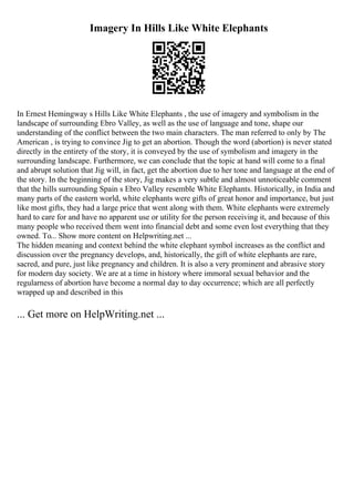Imagery In Hills Like White Elephants
In Ernest Hemingway s Hills Like White Elephants , the use of imagery and symbolism in the
landscape of surrounding Ebro Valley, as well as the use of language and tone, shape our
understanding of the conflict between the two main characters. The man referred to only by The
American , is trying to convince Jig to get an abortion. Though the word (abortion) is never stated
directly in the entirety of the story, it is conveyed by the use of symbolism and imagery in the
surrounding landscape. Furthermore, we can conclude that the topic at hand will come to a final
and abrupt solution that Jig will, in fact, get the abortion due to her tone and language at the end of
the story. In the beginning of the story, Jig makes a very subtle and almost unnoticeable comment
that the hills surrounding Spain s Ebro Valley resemble White Elephants. Historically, in India and
many parts of the eastern world, white elephants were gifts of great honor and importance, but just
like most gifts, they had a large price that went along with them. White elephants were extremely
hard to care for and have no apparent use or utility for the person receiving it, and because of this
many people who received them went into financial debt and some even lost everything that they
owned. To... Show more content on Helpwriting.net ...
The hidden meaning and context behind the white elephant symbol increases as the conflict and
discussion over the pregnancy develops, and, historically, the gift of white elephants are rare,
sacred, and pure, just like pregnancy and children. It is also a very prominent and abrasive story
for modern day society. We are at a time in history where immoral sexual behavior and the
regularness of abortion have become a normal day to day occurrence; which are all perfectly
wrapped up and described in this
... Get more on HelpWriting.net ...
 