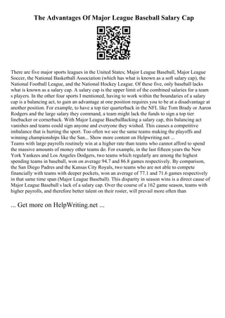 The Advantages Of Major League Baseball Salary Cap
There are five major sports leagues in the United States; Major League Baseball, Major League
Soccer, the National Basketball Association (which has what is known as a soft salary cap), the
National Football League, and the National Hockey League. Of these five, only baseball lacks
what is known as a salary cap. A salary cap is the upper limit of the combined salaries for a team
s players. In the other four sports I mentioned, having to work within the boundaries of a salary
cap is a balancing act, to gain an advantage at one position requires you to be at a disadvantage at
another position. For example, to have a top tier quarterback in the NFL like Tom Brady or Aaron
Rodgers and the large salary they command, a team might lack the funds to sign a top tier
linebacker or cornerback. With Major League Baseballlacking a salary cap, this balancing act
vanishes and teams could sign anyone and everyone they wished. This causes a competitive
imbalance that is hurting the sport. Too often we see the same teams making the playoffs and
winning championships like the San... Show more content on Helpwriting.net ...
Teams with large payrolls routinely win at a higher rate than teams who cannot afford to spend
the massive amounts of money other teams do. For example, in the last fifteen years the New
York Yankees and Los Angeles Dodgers, two teams which regularly are among the highest
spending teams in baseball, won on average 94.7 and 86.8 games respectively. By comparison,
the San Diego Padres and the Kansas City Royals, two teams who are not able to compete
financially with teams with deeper pockets, won an average of 77.1 and 71.6 games respectively
in that same time span (Major League Baseball). This disparity in season wins is a direct cause of
Major League Baseball s lack of a salary cap. Over the course of a 162 game season, teams with
higher payrolls, and therefore better talent on their roster, will prevail more often than
... Get more on HelpWriting.net ...
 
