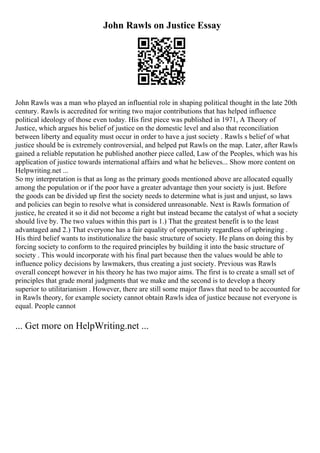 John Rawls on Justice Essay
John Rawls was a man who played an influential role in shaping political thought in the late 20th
century. Rawls is accredited for writing two major contributions that has helped influence
political ideology of those even today. His first piece was published in 1971, A Theory of
Justice, which argues his belief of justice on the domestic level and also that reconciliation
between liberty and equality must occur in order to have a just society . Rawls s belief of what
justice should be is extremely controversial, and helped put Rawls on the map. Later, after Rawls
gained a reliable reputation he published another piece called, Law of the Peoples, which was his
application of justice towards international affairs and what he believes... Show more content on
Helpwriting.net ...
So my interpretation is that as long as the primary goods mentioned above are allocated equally
among the population or if the poor have a greater advantage then your society is just. Before
the goods can be divided up first the society needs to determine what is just and unjust, so laws
and policies can begin to resolve what is considered unreasonable. Next is Rawls formation of
justice, he created it so it did not become a right but instead became the catalyst of what a society
should live by. The two values within this part is 1.) That the greatest benefit is to the least
advantaged and 2.) That everyone has a fair equality of opportunity regardless of upbringing .
His third belief wants to institutionalize the basic structure of society. He plans on doing this by
forcing society to conform to the required principles by building it into the basic structure of
society . This would incorporate with his final part because then the values would be able to
influence policy decisions by lawmakers, thus creating a just society. Previous was Rawls
overall concept however in his theory he has two major aims. The first is to create a small set of
principles that grade moral judgments that we make and the second is to develop a theory
superior to utilitarianism . However, there are still some major flaws that need to be accounted for
in Rawls theory, for example society cannot obtain Rawls idea of justice because not everyone is
equal. People cannot
... Get more on HelpWriting.net ...
 