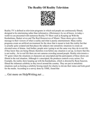 The Reality Of Reality Television
Reality TV is defined as television programs in which real people are continuously filmed,
designed to be entertaining rather than informative. (Dictionary) As we all know, in today s
world we are presented with numerous Reality TV Show such as Keeping up With the
Kardashians, Basket wives and The Real Housewives of Miami. These shows give a false
message to their viewers of what is reality and what is purely entertainment. Many reality
programs create an artificial environment for the show that is meant to look like reality but that
is actually quite scripted and that places the subjects into unrealistic situations to create an
elevated sense of drama. And further, people aren t going to act the same way they do in real life
if they know they are being filmed, therefore even before any situation is set up, we know that this
is not reality , for in real life there are not cameras crowding around people. Reality televisionis a
TV genre where the situations or characters are unscripted and the participants of these shows are
filmed in the real situation. Although it s unscripted, the producer controls every action. For
Example, the reality show keeping up with the Kardashians, which is directed by Ryan Seacrest,
filmed the infamous celebrity as they travel around the country. They are put in unrealistic
situations such as hosting a celebrity boxing match for charity to elevate their status and look good
for the media. According to a survey done by TIME, found that
... Get more on HelpWriting.net ...
 