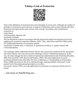Taking a Look at Ecotourism
Some of the definitions of ecotourism have proved popular in recent years. Although any number of
principles of ecotourism can be devised, an analysis of definitions such as these indicates that three
dimensions can represent the main essence of the concept. According to this interpretation,
ecotourism is:
nature based,
environmentally educated, and
sustainably managed.
The last dimension is taken to encompass both the natural and cultural environments involved in
supplying the ecotourism experience (Blamey, 2001). Thus, where Ross and Wall (1999) outline
five fundamental functions of ecotourism; namely:
i.protection of natural areas; ii. education; iii. generation of money; iv. quality tourism; and
v.local participation.
The seemingly endless definitional rhetoric has not only caused mass confusion for the operational
side of the industry, but it has also proved a challenge in terms of identifying legitimacy. In this
way, the major struggle has been a matter of operational implementation and monitoring (Donohoe,
2006; Ross and Wall, 1999; Russell and Wallace, 2004). The actual application of a given
ecotourism definition then often takes the form of adhering to a corresponding set of principles.
Honey (2008) advocates for the all or nothing principle, meaning authentic ecotourism is only
present if all of the predetermined principles are in effect.
Conversely, Orams (1995) views the application of ecotourism on a spectrum with the level of
human
... Get more on HelpWriting.net ...
 
