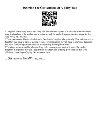 Describe The Conventions Of A Fairy Tale
1.The genre of the story would be a fairy tale. The reason I say this is a fairytale is because in the
story it talks about if the soldier was to put on a cloak he would disappear. Another genre for this
story would be a folk tale.
2.The exposition of this story includes the fact that the king has a large family. This includes twelve
daughters that have to be kept a close eye on. For some reason they all have to share one bedroom.
The royal family suspects that they are not spending their nights at home.
3.The rising action would be when the king orders many people to sit and watch the twelve
daughters at night but they don t accomplish the orders that the king gives them so they were
killed after three days of trying. No one could ever
... Get more on HelpWriting.net ...
 