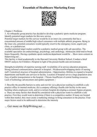 Essentials of Healthcare Marketing Essay
Chapter 1 Problems
3. An orthopedic group practice has decided to develop a pediatric sports medicine program.
Identify potential target markets for this new service.
Potential target markets for this service would be in an inner city community that has a
concentrated amount of middle/high school consumers with multiple athletic programs. Being in
the inner city, potential consumers would typically resort to the emergency room, urgent care
clinic, or a pediatrician.
Another potential target market could be a pediatric medical group with sub specialties. The
available specialties are endocrinology, psychology, and cardiology. Adolescent child tend to break
bones frequently. Having a pediatric sports medicine department would be ... Show more content on
Helpwriting.net ...
This facility is lined academically to the Harvard University Medical School. Conduct a brief
SWOT analysis for Children s Hospital in light of the present health care environment.
StrengthsAvailability of expertise nursing staff. Availability of in service education programs.
Strong informal communication channels in hospital. | WeaknessesOverlapping duties of nursing
staff. Centralized structure of hospital administration. | Opportunities Abilities to expand in hospital
departments and health care services in facility. Location of hospital serves a large population area.
Easy of public transportation to the hospital. | Threats Insufficient of central funding resources.
Lack of technology advancement and update equipment. |
3. Describe the possible barriers to entry and exit for: (a) a physician wanting to establish a solo
practice office in internal medicine, (b) a company offering a health club facility in the same
building where employees work, and (c) a tertiary hospital developing a coronary bypass program.
a. There are many factors that should be considered with a physician wants to establish a solo
practice. First they would want to determine if there is a competitive market. If many are located
within that market, they must create a marketing strategy to bring consumers to the practice. Four
major factors need to be addressed to determine the intensity
... Get more on HelpWriting.net ...
 