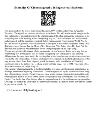Examples Of Cinematography In Inglourious Baskerds
This essay is about the movie Inglourious Basterds (2009) written and directed by Quentin
Tarantino. The significant elements of mise en scene in the film will be discussed, along with the
film s elements of cinematography in the opening scene. Film often uses editing techniques in its
storytelling that infer meaning, subtle though they may be. These techniques will be identified
and discussed, and the meanings explained. Set in Nazi occupied France during World War II,
the film follows a group of Jewish US soldiers as they plan to assassinate the leaders of the Third
Reich in a movie theater. Led by Allied officer Lieutenant Aldo Raine, played by Brad Pitt, the
Basterds plan coincides with the theater owner s vengeful plans for the same thing.
The opening shot of a film is one of the most crucial parts of a movie. In the same way that an
establishing shot introduces us into the scene, the opening shot introduces us into a movie.
Although not the most memorable, the opening shot is important because the director can use it to
convey the film s main ideas, premises or character arcs. Inglourious Basterds (2009) opens with a
long shot of a farm: lush fields of green, small farmhouse, and a man (Denis MГ©nochet)
chopping wood at the center. This is where action will take place. This is 1941 France and life ...
Show more content on Helpwriting.net ...
The elements of cinematography in the film include a low angle shot looking up at the farmer as
he chops wood at the beginning of the scene. The shot is preceded by the infamous extreme long
shot of the military convoy. The director uses close ups to capture emotions throughout the entire
opening scene. Fear in the faces of the farmer s daughters as they come face to face with the Jew
Hunter. Fear in the face of the farmer when he prepares himself as the military convoy approaches.
Close ups are used at the table when the confrontation looms; the camera zooms in when the farmer
begins to crack under the
... Get more on HelpWriting.net ...
 