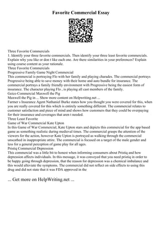 Favorite Commercial Essay
Three Favorite Commercials
1. Identify your three favorite commercials. Then identify your three least favorite commercials.
Explain why you like or don t like each one. Are there similarities in your preferences? Explain
using course content as your rationale.
Three Favorite Commercials
Progressive Family Game Night Commercial
This commercial is portraying Flo with her family and playing charades. The commercial portrays
Progressive being able to save money with their home and auto bundle for insurance. The
commercial portrays a family friendly environment with Progressive being the easiest form of
insurance. The character playing Flo , is playing all cast members of the family.
Geico Commercial Maxwell the Pig
Maxwell the Pig in ... Show more content on Helpwriting.net ...
Farmer s Insurance Agent Nathaniel Burke states how you thought you were covered for this, when
you are really covered for this which is entirely something different. The commercial relates to
customer satisfaction and piece of mind and shows how customers that they could be overpaying
for their insurance and coverages that aren t needed.
Three Least Favorite
Game of War Commercial Kate Upton
In this Game of War Commercial, Kate Upton stars and depicts this commercial for the app based
game as something realistic during medieval times. The commercial grasps the attention of the
viewers for the action, however Kate Upton is portrayed as walking through the commercial
unscathed in inappropriate attire. The commercial is focused on a target of the male gender and
less for a general perception of game play for all ages.
Pristiq Commercial Depression
This commercial was a little bit to honest when informing consumers about Pristiq and how
depression affects individuals. In this message, it was conveyed that you need pristiq in order to
be happy going through depression, that the reason for depression was a chemical imbalance and
this would alleviate the symptoms. The commercial did not reflect on side effects to using this
drug and did not state that it was FDA approved in the
... Get more on HelpWriting.net ...
 