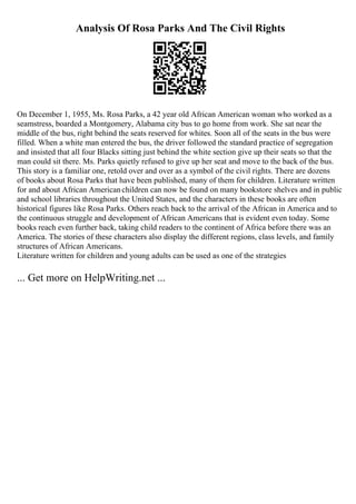 Analysis Of Rosa Parks And The Civil Rights
On December 1, 1955, Ms. Rosa Parks, a 42 year old African American woman who worked as a
seamstress, boarded a Montgomery, Alabama city bus to go home from work. She sat near the
middle of the bus, right behind the seats reserved for whites. Soon all of the seats in the bus were
filled. When a white man entered the bus, the driver followed the standard practice of segregation
and insisted that all four Blacks sitting just behind the white section give up their seats so that the
man could sit there. Ms. Parks quietly refused to give up her seat and move to the back of the bus.
This story is a familiar one, retold over and over as a symbol of the civil rights. There are dozens
of books about Rosa Parks that have been published, many of them for children. Literature written
for and about African Americanchildren can now be found on many bookstore shelves and in public
and school libraries throughout the United States, and the characters in these books are often
historical figures like Rosa Parks. Others reach back to the arrival of the African in America and to
the continuous struggle and development of African Americans that is evident even today. Some
books reach even further back, taking child readers to the continent of Africa before there was an
America. The stories of these characters also display the different regions, class levels, and family
structures of African Americans.
Literature written for children and young adults can be used as one of the strategies
... Get more on HelpWriting.net ...
 