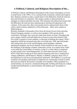 A Political, Cultural, and Religious Description of the...
A Political, Cultural, and Religious Description of the Current Atmosphere as Exists
in Israel Israel, in the 1990 s, is in a continual state of political, cultural and religious
flux. Religion continues to play a central factor in the difficulties which the state has
been and continues to experience. This unique country is characterized by an
amalgam of cultural and ethnic diversity. This historical and cultural fact ensures that
the difficulties the state has been experiencing in realizing self adjustment will
continue. At the same time, there exist mostly positive and persistent facets of the
culture which continue unabated as will be discussed.... Show more content on
Helpwriting.net ...
Recently, hundreds of thousands of Jews from the former Soviet Union and other
Eastern European countries, as well as most members of the ancient Jewish
community of Ethiopia, have arrived to make their homes in Israel. Throughout the
years, groups, families and individuals have chosen to come from all parts of the
free world, in greater or lesser numbers, to take part in building the country. With a
population which has increased more than seven fold since 1948, and with people
still coming from all over the world bringing varied languages, traditions,
educational standards, and social outlooks, Israel continues to seek ways to meet
the challenge of developing a modern, democratic society. In a certain sense, Israel
is not unlike the United States of America, in that it is a land which is comprised
of many people from varied backgrounds. It is both urban and rural where some
89.9% of the land is made up of cities and the remaining rural area is comprised of
villages, Kibbutzim, and Moshavim. Moshav or Kibbutz comprises about 10% of
the population in rural areas and agricultural settlements. The Kibbutz is a social and
economic unit (property and means of conduction are communally owned) in which
decisions are made by the General Assembly of its members. Meals, prepared in a
central kitchen, are served in a communal dining hall. Clothing and linens are washed,
mended and distributed by a central laundry; and children grow up together in
organized
 