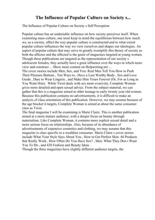 The Influence of Popular Culture on Society s...
The Influence of Popular Culture on Society s Self Perception
Popular culture has an undeniable influence on how society perceives itself. When
examining mass culture, one must keep in mind the equilibrium between how much
we, as a society, affect the way popular culture is constructed and to what extent
popular culture influences the way we view ourselves and shapes our ideologies. An
aspect of popular culture that may serve to greatly exemplify this theory of society as
both the affecter and the affected is the genre of magazines targeted at young women.
Though these publications are targeted as the representation of our society s
adolescent females, they actually have a great influence over the ways in which teens
view and construct ... Show more content on Helpwriting.net ...
The cover stories include Men, Sex, and You: Real Men Tell You How to Push
Their Pleasure Buttons , Ten Ways to...Have a Lust Worthy Body , Sex and Love
Guide , Dare to Wear Lingerie , and Make Him Yours Forever (Or, For as Long as
You Want Him) . While Twist deals with sex more evasively, Complete Woman
gives more detailed and open sexual advice. From the subject material, we can
gather that this is a magazine aimed at older teenage to early twenty year old women.
Because this publication contains no advertisements, it is difficult to make an
analysis of class orientation of this publication. However, we may assume because of
the age bracket it targets, Complete Woman is aimed at about the same consumer
class as Twist.
The final magazine I will be examining is Marie Claire. This is another publication
aimed at a more mature audience, with a deeper focus on beauty through
materialism. Like Complete Woman, it contains more explicit sexual detail and a
more serious focus on relationships. Also, because of its abundance of
advertisements of expensive cosmetics and clothing, we may assume that this
magazine is class specific to a wealthier consumer. Marie Claire s cover stories
include What Your Style Says About You , How to Get Perfect Skin: 44 Products
that Really Work , How Often Do You Have Sex? , Men: What They Don t Want
You To Do , and 428 Fashion and Beauty Ideas .
Though the three magazines have slightly different audience targets, the
 