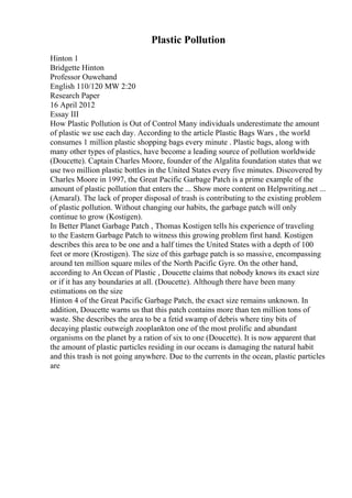 Plastic Pollution
Hinton 1
Bridgette Hinton
Professor Ouwehand
English 110/120 MW 2:20
Research Paper
16 April 2012
Essay III
How Plastic Pollution is Out of Control Many individuals underestimate the amount
of plastic we use each day. According to the article Plastic Bags Wars , the world
consumes 1 million plastic shopping bags every minute . Plastic bags, along with
many other types of plastics, have become a leading source of pollution worldwide
(Doucette). Captain Charles Moore, founder of the Algalita foundation states that we
use two million plastic bottles in the United States every five minutes. Discovered by
Charles Moore in 1997, the Great Pacific Garbage Patch is a prime example of the
amount of plastic pollution that enters the ... Show more content on Helpwriting.net ...
(Amaral). The lack of proper disposal of trash is contributing to the existing problem
of plastic pollution. Without changing our habits, the garbage patch will only
continue to grow (Kostigen).
In Better Planet Garbage Patch , Thomas Kostigen tells his experience of traveling
to the Eastern Garbage Patch to witness this growing problem first hand. Kostigen
describes this area to be one and a half times the United States with a depth of 100
feet or more (Krostigen). The size of this garbage patch is so massive, encompassing
around ten million square miles of the North Pacific Gyre. On the other hand,
according to An Ocean of Plastic , Doucette claims that nobody knows its exact size
or if it has any boundaries at all. (Doucette). Although there have been many
estimations on the size
Hinton 4 of the Great Pacific Garbage Patch, the exact size remains unknown. In
addition, Doucette warns us that this patch contains more than ten million tons of
waste. She describes the area to be a fetid swamp of debris where tiny bits of
decaying plastic outweigh zooplankton one of the most prolific and abundant
organisms on the planet by a ration of six to one (Doucette). It is now apparent that
the amount of plastic particles residing in our oceans is damaging the natural habit
and this trash is not going anywhere. Due to the currents in the ocean, plastic particles
are
 