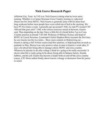 Nick Geeve Research Paper
Jefferson City, Tenn. At 5:45 a.m. Nick Guerra is doing what he loves most,
running. Whether it is Carson Newman Cross Country training or a physical
fitness test for Army ROTC. Nick Guerra is generally done with his three hour
long workouts before most people have even rolled out of bed in the morning. We
have PT five times a week. I generally get up around 5 AM, we start PT around 5:45
AM and that goes until 7 AM, with various exercises mixed in between, Guerra
said, Then depending on the day I have a little bit of a break before I go to Cross
Country practice at around 7:30 AM. Professor of Military Science and head of
ROTC at Carson Newman, Lieutenant Colonel Stephen Howe recounts the first time
he saw Guerra run the two miles... Show more content on Helpwriting.net ...
Guerra is taking a full 16 hour course load this semester, to help keep him on track to
graduate in May. Brewer was very positive when it came to Guerra s work ethic, It
says a lot about him being able to manage school, ROTC and cross country.
Whatever he decides to do after college I think he s going to be really successful. It
shows what life is really going to be about, being able to balance family, friends,
hobbies, and his job. Guerra has become a leader both on and off the cross country
course, LTC Howe talked fondly about Guerra s change in demeanor from his junior
to senior
 