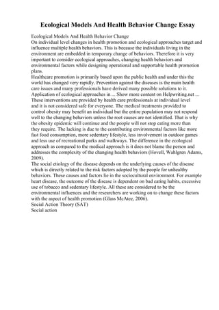 Ecological Models And Health Behavior Change Essay
Ecological Models And Health Behavior Change
On individual level changes in health promotion and ecological approaches target and
influence multiple health behaviors. This is because the individuals living in the
environment are embedded in temporary change of behaviors. Therefore it is very
important to consider ecological approaches, changing health behaviors and
environmental factors while designing operational and supportable health promotion
plans.
Healthcare promotion is primarily based upon the public health and under this the
world has changed very rapidly. Prevention against the diseases is the main health
care issues and many professionals have derived many possible solutions to it.
Application of ecological approaches in ... Show more content on Helpwriting.net ...
These interventions are provided by health care professionals at individual level
and it is not considered safe for everyone. The medical treatments provided to
control obesity may benefit an individual but the entire population may not respond
well to the changing behaviors unless the root causes are not identified. That is why
the obesity epidemic will continue and the people will not stop eating more than
they require. The lacking is due to the contributing environmental factors like more
fast food consumption, more sedentary lifestyle, less involvement in outdoor games
and less use of recreational parks and walkways. The difference in the ecological
approach as compared to the medical approach is it does not blame the person and
addresses the complexity of the changing health behaviors (Hovell, Wahlgren Adams,
2009).
The social etiology of the disease depends on the underlying causes of the disease
which is directly related to the risk factors adopted by the people for unhealthy
behaviors. These causes and factors lie in the sociocultural environment. For example
heart disease, the outcome of the disease is dependent on bad eating habits, excessive
use of tobacco and sedentary lifestyle. All these are considered to be the
environmental influences and the researchers are working on to change these factors
with the aspect of health promotion (Glass McAtee, 2006).
Social Action Theory (SAT)
Social action
 