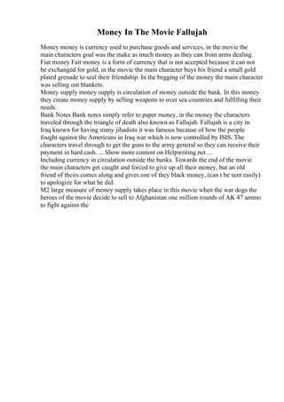 Money In The Movie Fallujah
Money money is currency used to purchase goods and services, in the movie the
main characters goal was the make as much money as they can from arms dealing.
Fiat money Fait money is a form of currency that is not accepted because it can not
be exchanged for gold, in the movie the main character buys his friend a small gold
plated grenade to seal their friendship. In the begging of the money the main character
was selling out blankets.
Money supply money supply is circulation of money outside the bank. In this money
they create money supply by selling weapons to over sea countries and fulfilling their
needs.
Bank Notes Bank notes simply refer to paper money, in the money the characters
traveled through the triangle of death also known as Fallujah. Fallujah is a city in
Iraq known for having many jihadists it was famous because of how the people
fought against the Americans in Iraq war which is now controlled by ISIS. The
characters travel through to get the guns to the army general so they can receive their
payment in hard cash. ... Show more content on Helpwriting.net ...
Including currency in circulation outside the banks. Towards the end of the movie
the main characters get caught and forced to give up all their money, but an old
friend of theirs comes along and gives one of they black money, (can t be sent easily)
to apologize for what he did.
M2 large measure of money supply takes place in this movie when the war dogs the
heroes of the movie decide to sell to Afghanistan one million rounds of AK 47 ammo
to fight against the
 
