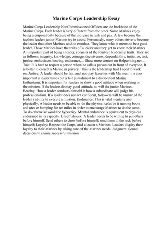 Marine Corps Leadership Essay
Marine Corps Leadership NonCommissioned Officers are the backbone of the
Marine Corps. Each leader is very different from the other. Some Marines enjoy
being a corporal only because of the increase in rank and pay. A few become the
tactless leaders junior Marines try to avoid. Fortunately, many others strive to become
the leader that other Marines wish to emulate. They know what it means to be a good
leader. Those Marines have the traits of a leader and they get to know their Marines
An important part of being a leader, consists of the fourteen leadership traits. They are
as follows: integrity, knowledge, courage, decisiveness, dependability, initiative, tact,
justice, enthusiasm, bearing, endurance,... Show more content on Helpwriting.net ...
Tact: It is hard to respect a person when he calls a person out in front of everyone. It
is better to correct a Marine in privacy. This is the leadership trait I need to work
on. Justice: A leader should be fair, and not play favorites with Marines. It is also
important a leader hands out a fair punishment to a disobedient Marine.
Enthusiasm: It is important for leaders to show a good attitude when working on
the mission. If the leaders display good attitude, so will the junior Marines.
Bearing: How a leader conducts himself is how a subordinate will judge his
professionalism. If a leader does not act confident, followers will be unsure of the
leader s ability to execute a mission. Endurance: This is vital mentally and
physically. A leader needs to be able to do the physical tasks be it running boots
and utes or humping for ten miles in order to encourage Marines to do the same.
To do otherwise would be hypocrisy. Mental endurance is equivalent to physical
endurance in its capacity. Unselfishness: A leader needs to be willing to put others
before himself. Send others to chow before himself; send them to the rack before
himself; Loyalty: Respect the Corps, and a leader s Marines. Leaders display their
loyalty to their Marines by taking care of the Marines needs. Judgment: Sound
decisions to ensure successful mission
 