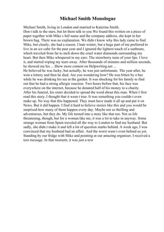 Michael Smith Monologue
Michael Smith, living in London and married to Katerina Smith.
Don t talk to the stars, but let them talk to you We found this written on a piece of
paper together with Mike s full name and the company address, she kept in her
brown bag. There was no explanation. We didn t know why this lady came to find
Mike, but clearly, she had a reason. I hate winter, but a huge part of me preferred to
live in an ice cube for the past year and I ignored the lightest touch of a sunbeam,
which traveled from far to melt down the cruel water diamonds surrounding my
heart. But then Mike whispered in my ears: The strawberry taste of your lips. I love
it, and started wiping my tears away. After thousands of minutes and million seconds,
he showed me his ... Show more content on Helpwriting.net ...
He believed he was lucky, but actually, he was just unfortunate. The year after, he
won a lottery and then he died. Are you wondering how? He was bitten by a bee
while he was drinking his tea in the garden. It was shocking for his family to find
out that he had a strong allergic reaction. Two hours before that, his face was
everywhere on the internet, because he donated half of his money to a charity.
After his funeral, his sister decided to spread the word about this man. When I first
read this story, I thought that it wasn t true. It was something you couldn t even
make up. No way that this happened. They must have made it all up and put it on
News. But it did happen. I find it hard to believe stories like this and you would be
surprised how many of them happen every day. Maybe not so thrilling and
adventurous, but they do. My life turned into a story like that too. Not so life
threatening, though, but for a woman like me, it was a lot to take in anyway. Some
strange woman from Spain traveled all the way to London to find my husband. But
sadly, she didn t make it and left a lot of question marks behind. A week ago, I was
convinced that my husband had an affair. And the worst wasn t even behind us yet.
Standing by our fridge with Mike and pointing at our amazing organiser, I received a
text message. In that moment, it was just a text
 
