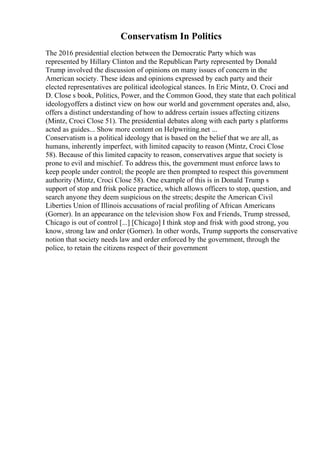 Conservatism In Politics
The 2016 presidential election between the Democratic Party which was
represented by Hillary Clinton and the Republican Party represented by Donald
Trump involved the discussion of opinions on many issues of concern in the
American society. These ideas and opinions expressed by each party and their
elected representatives are political ideological stances. In Eric Mintz, O. Croci and
D. Close s book, Politics, Power, and the Common Good, they state that each political
ideologyoffers a distinct view on how our world and government operates and, also,
offers a distinct understanding of how to address certain issues affecting citizens
(Mintz, Croci Close 51). The presidential debates along with each party s platforms
acted as guides... Show more content on Helpwriting.net ...
Conservatism is a political ideology that is based on the belief that we are all, as
humans, inherently imperfect, with limited capacity to reason (Mintz, Croci Close
58). Because of this limited capacity to reason, conservatives argue that society is
prone to evil and mischief. To address this, the government must enforce laws to
keep people under control; the people are then prompted to respect this government
authority (Mintz, Croci Close 58). One example of this is in Donald Trump s
support of stop and frisk police practice, which allows officers to stop, question, and
search anyone they deem suspicious on the streets; despite the American Civil
Liberties Union of Illinois accusations of racial profiling of African Americans
(Gorner). In an appearance on the television show Fox and Friends, Trump stressed,
Chicago is out of control [...] [Chicago] I think stop and frisk with good strong, you
know, strong law and order (Gorner). In other words, Trump supports the conservative
notion that society needs law and order enforced by the government, through the
police, to retain the citizens respect of their government
 