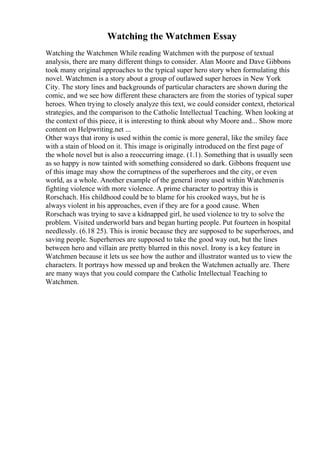 Watching the Watchmen Essay
Watching the Watchmen While reading Watchmen with the purpose of textual
analysis, there are many different things to consider. Alan Moore and Dave Gibbons
took many original approaches to the typical super hero story when formulating this
novel. Watchmen is a story about a group of outlawed super heroes in New York
City. The story lines and backgrounds of particular characters are shown during the
comic, and we see how different these characters are from the stories of typical super
heroes. When trying to closely analyze this text, we could consider context, rhetorical
strategies, and the comparison to the Catholic Intellectual Teaching. When looking at
the context of this piece, it is interesting to think about why Moore and... Show more
content on Helpwriting.net ...
Other ways that irony is used within the comic is more general, like the smiley face
with a stain of blood on it. This image is originally introduced on the first page of
the whole novel but is also a reoccurring image. (1.1). Something that is usually seen
as so happy is now tainted with something considered so dark. Gibbons frequent use
of this image may show the corruptness of the superheroes and the city, or even
world, as a whole. Another example of the general irony used within Watchmenis
fighting violence with more violence. A prime character to portray this is
Rorschach. His childhood could be to blame for his crooked ways, but he is
always violent in his approaches, even if they are for a good cause. When
Rorschach was trying to save a kidnapped girl, he used violence to try to solve the
problem. Visited underworld bars and began hurting people. Put fourteen in hospital
needlessly. (6.18 25). This is ironic because they are supposed to be superheroes, and
saving people. Superheroes are supposed to take the good way out, but the lines
between hero and villain are pretty blurred in this novel. Irony is a key feature in
Watchmen because it lets us see how the author and illustrator wanted us to view the
characters. It portrays how messed up and broken the Watchmen actually are. There
are many ways that you could compare the Catholic Intellectual Teaching to
Watchmen.
 
