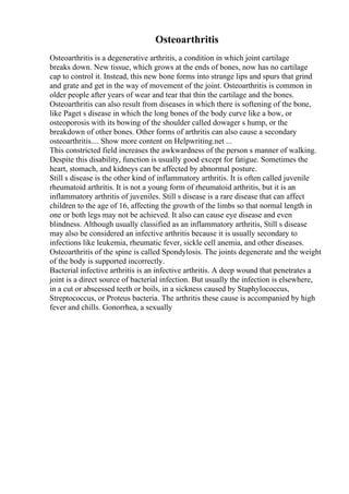 Osteoarthritis
Osteoarthritis is a degenerative arthritis, a condition in which joint cartilage
breaks down. New tissue, which grows at the ends of bones, now has no cartilage
cap to control it. Instead, this new bone forms into strange lips and spurs that grind
and grate and get in the way of movement of the joint. Osteoarthritis is common in
older people after years of wear and tear that thin the cartilage and the bones.
Osteoarthritis can also result from diseases in which there is softening of the bone,
like Paget s disease in which the long bones of the body curve like a bow, or
osteoporosis with its bowing of the shoulder called dowager s hump, or the
breakdown of other bones. Other forms of arthritis can also cause a secondary
osteoarthritis.... Show more content on Helpwriting.net ...
This constricted field increases the awkwardness of the person s manner of walking.
Despite this disability, function is usually good except for fatigue. Sometimes the
heart, stomach, and kidneys can be affected by abnormal posture.
Still s disease is the other kind of inflammatory arthritis. It is often called juvenile
rheumatoid arthritis. It is not a young form of rheumatoid arthritis, but it is an
inflammatory arthritis of juveniles. Still s disease is a rare disease that can affect
children to the age of 16, affecting the growth of the limbs so that normal length in
one or both legs may not be achieved. It also can cause eye disease and even
blindness. Although usually classified as an inflammatory arthritis, Still s disease
may also be considered an infective arthritis because it is usually secondary to
infections like leukemia, rheumatic fever, sickle cell anemia, and other diseases.
Osteoarthritis of the spine is called Spondylosis. The joints degenerate and the weight
of the body is supported incorrectly.
Bacterial infective arthritis is an infective arthritis. A deep wound that penetrates a
joint is a direct source of bacterial infection. But usually the infection is elsewhere,
in a cut or abscessed teeth or boils, in a sickness caused by Staphylococcus,
Streptococcus, or Proteus bacteria. The arthritis these cause is accompanied by high
fever and chills. Gonorrhea, a sexually
 
