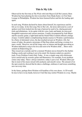 This Is My Life
Observed for the first time at The Wick with Josh Mayer (Call Me Lemon), Born
Wisdom has been planting his feet everywhere from Shady Katie s to First State
Lounge in Philadelphia. Wisdom has been featured before and hits the leading spot
again.
In each song, Wisdom declared he shares about himself, his experiences and his
life as it is today. In his first song This Is My Life , the lyrics delivered in a sort of
spoken word form looked into the type of person he used to be, sharing personal
trials and tribulations. As he spoke with his voice, body and hands, he conveyed
thoughtful expression and various emotions. Usually accompanied by Josh Mayer
and his acoustic guitar, a light band and his friend Nikia Comfort offered a change
of pace. Comfort added a complimenting female essence to Wisdom s performance.
In a flurry of alternated verses, the duo touched not just on Wisdom s life, but
issues of today, the generic stereotype of Hip Hop culture and being a woman in a
man s world . However, not all the songs were so intense and thought provoking as
Wisdom dedicated a song to his love and soon to be Wisdom child. ... Show more
content on Helpwriting.net ...
They tossed out a melody and for a moment Wisdom moves himself to the rhythm
finding a niche and working it out in his mind. His feeature ended on a positive
track, Every Problem Comes Only Today . It was a simple song with wholesome
lyrics carried only by acoustic guitar and Harmonica. For example, Every problem
comes only today. There s always tomorrow, today is just a test. Wisdom offers just
that in most of his music mixed with unchaotic and smooth verses. The amount of on
the spot creativity showed that he takes a challenge, embraces it and tosses something
new out every time.
In the future, perhaps Born Wisdom will headline of his own shows. A CD would
be nice to have in my hands, however I feel that may restrict Wisdom in a way. Maybe
 