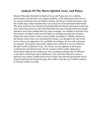 Analysis Of The Movie Spirited Away And Ponyo
Director Miyazaki illustrated in Spirited Away and Ponyo how love, identity,
perseverance, and adversity can conquer anything. At the beginning of the movies,
we see how food and water set Chihiro, Sosuke, and Ponyo s entire adventures, and
the conflict they endure and how they were perceived in the spiritand humanworlds.
The spirit world was less tolerant of anything different whereas the human world was
more welcoming; however, they both illustrated the same message about how people
should be more open minded and to be more accepting. An example in Spirited Away
showed how the Spirit world viewed Chihiro as nothing more than just a human
being who came to their world to cause trouble, according to Yubaba; whereas in
the human world, Ponyo was welcomed by Sosuke, even though at the start of the
movie, Ponyo was appeared to be a goldfish, nevertheless she was still welcomed
by a human. The narrator showed his audience how difficult it was for Chihiro in
the spirit world, in Spirited Away , but, Ponyo was the opposite in the human
world but she still had adversity. By the contrast of both worlds, Miyazaki is
showing his audience how humans are more accepting of things that are different
vs the spirit world which rejects differences. The storyteller showed a scene in
Spirited Away where Yubaba tried to trick Chihiro into choosing her parents from a
group of sprit she had turned into pigs, but it didn t work the way Yubaba wanted it
to, because Chihiro was able
 