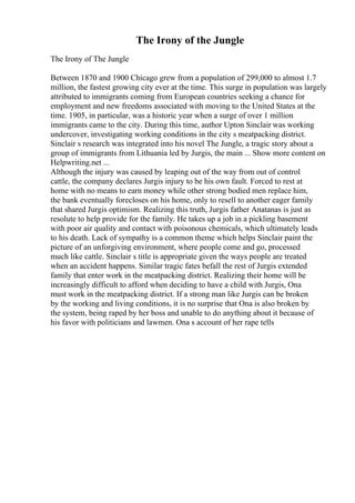 The Irony of the Jungle
The Irony of The Jungle
Between 1870 and 1900 Chicago grew from a population of 299,000 to almost 1.7
million, the fastest growing city ever at the time. This surge in population was largely
attributed to immigrants coming from European countries seeking a chance for
employment and new freedoms associated with moving to the United States at the
time. 1905, in particular, was a historic year when a surge of over 1 million
immigrants came to the city. During this time, author Upton Sinclair was working
undercover, investigating working conditions in the city s meatpacking district.
Sinclair s research was integrated into his novel The Jungle, a tragic story about a
group of immigrants from Lithuania led by Jurgis, the main ... Show more content on
Helpwriting.net ...
Although the injury was caused by leaping out of the way from out of control
cattle, the company declares Jurgis injury to be his own fault. Forced to rest at
home with no means to earn money while other strong bodied men replace him,
the bank eventually forecloses on his home, only to resell to another eager family
that shared Jurgis optimism. Realizing this truth, Jurgis father Anatanas is just as
resolute to help provide for the family. He takes up a job in a pickling basement
with poor air quality and contact with poisonous chemicals, which ultimately leads
to his death. Lack of sympathy is a common theme which helps Sinclair paint the
picture of an unforgiving environment, where people come and go, processed
much like cattle. Sinclair s title is appropriate given the ways people are treated
when an accident happens. Similar tragic fates befall the rest of Jurgis extended
family that enter work in the meatpacking district. Realizing their home will be
increasingly difficult to afford when deciding to have a child with Jurgis, Ona
must work in the meatpacking district. If a strong man like Jurgis can be broken
by the working and living conditions, it is no surprise that Ona is also broken by
the system, being raped by her boss and unable to do anything about it because of
his favor with politicians and lawmen. Ona s account of her rape tells
 