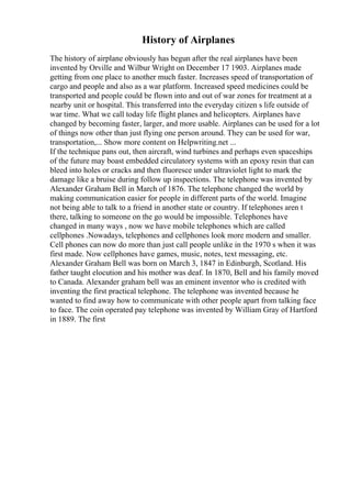 History of Airplanes
The history of airplane obviously has begun after the real airplanes have been
invented by Orville and Wilbur Wright on December 17 1903. Airplanes made
getting from one place to another much faster. Increases speed of transportation of
cargo and people and also as a war platform. Increased speed medicines could be
transported and people could be flown into and out of war zones for treatment at a
nearby unit or hospital. This transferred into the everyday citizen s life outside of
war time. What we call today life flight planes and helicopters. Airplanes have
changed by becoming faster, larger, and more usable. Airplanes can be used for a lot
of things now other than just flying one person around. They can be used for war,
transportation,... Show more content on Helpwriting.net ...
If the technique pans out, then aircraft, wind turbines and perhaps even spaceships
of the future may boast embedded circulatory systems with an epoxy resin that can
bleed into holes or cracks and then fluoresce under ultraviolet light to mark the
damage like a bruise during follow up inspections. The telephone was invented by
Alexander Graham Bell in March of 1876. The telephone changed the world by
making communication easier for people in different parts of the world. Imagine
not being able to talk to a friend in another state or country. If telephones aren t
there, talking to someone on the go would be impossible. Telephones have
changed in many ways , now we have mobile telephones which are called
cellphones .Nowadays, telephones and cellphones look more modern and smaller.
Cell phones can now do more than just call people unlike in the 1970 s when it was
first made. Now cellphones have games, music, notes, text messaging, etc.
Alexander Graham Bell was born on March 3, 1847 in Edinburgh, Scotland. His
father taught elocution and his mother was deaf. In 1870, Bell and his family moved
to Canada. Alexander graham bell was an eminent inventor who is credited with
inventing the first practical telephone. The telephone was invented because he
wanted to find away how to communicate with other people apart from talking face
to face. The coin operated pay telephone was invented by William Gray of Hartford
in 1889. The first
 
