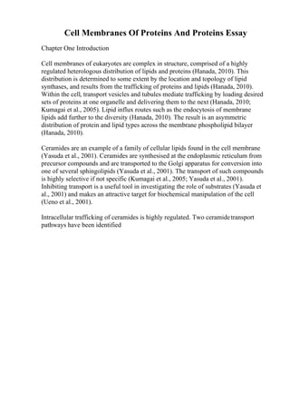 Cell Membranes Of Proteins And Proteins Essay
Chapter One Introduction
Cell membranes of eukaryotes are complex in structure, comprised of a highly
regulated heterologous distribution of lipids and proteins (Hanada, 2010). This
distribution is determined to some extent by the location and topology of lipid
synthases, and results from the trafficking of proteins and lipids (Hanada, 2010).
Within the cell, transport vesicles and tubules mediate trafficking by loading desired
sets of proteins at one organelle and delivering them to the next (Hanada, 2010;
Kumagai et al., 2005). Lipid influx routes such as the endocytosis of membrane
lipids add further to the diversity (Hanada, 2010). The result is an asymmetric
distribution of protein and lipid types across the membrane phospholipid bilayer
(Hanada, 2010).
Ceramides are an example of a family of cellular lipids found in the cell membrane
(Yasuda et al., 2001). Ceramides are synthesised at the endoplasmic reticulum from
precursor compounds and are transported to the Golgi apparatus for conversion into
one of several sphingolipids (Yasuda et al., 2001). The transport of such compounds
is highly selective if not specific (Kumagai et al., 2005; Yasuda et al., 2001).
Inhibiting transport is a useful tool in investigating the role of substrates (Yasuda et
al., 2001) and makes an attractive target for biochemical manipulation of the cell
(Ueno et al., 2001).
Intracellular trafficking of ceramides is highly regulated. Two ceramidetransport
pathways have been identified
 