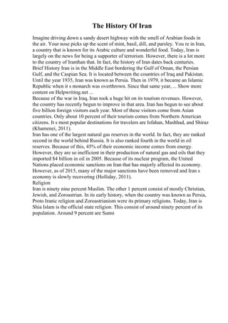The History Of Iran
Imagine driving down a sandy desert highway with the smell of Arabian foods in
the air. Your nose picks up the scent of mint, basil, dill, and parsley. You re in Iran,
a country that is known for its Arabic culture and wonderful food. Today, Iran is
largely on the news for being a supporter of terrorism. However, there is a lot more
to the country of Iranthan that. In fact, the history of Iran dates back centuries.
Brief History Iran is in the Middle East bordering the Gulf of Oman, the Persian
Gulf, and the Caspian Sea. It is located between the countries of Iraq and Pakistan.
Until the year 1935, Iran was known as Persia. Then in 1979, it became an Islamic
Republic when it s monarch was overthrown. Since that same year, ... Show more
content on Helpwriting.net ...
Because of the war in Iraq, Iran took a huge hit on its tourism revenues. However,
the country has recently begun to improve in that area. Iran has begun to see about
five billion foreign visitors each year. Most of these visitors come from Asian
countries. Only about 10 percent of their tourism comes from Northern American
citizens. It s most popular destinations for travelers are Isfahan, Mashhad, and Shiraz
(Khamenei, 2011).
Iran has one of the largest natural gas reserves in the world. In fact, they are ranked
second in the world behind Russia. It is also ranked fourth in the world in oil
reserves. Because of this, 45% of their economic income comes from energy.
However, they are so inefficient in their production of natural gas and oils that they
imported $4 billion in oil in 2005. Because of its nuclear program, the United
Nations placed economic sanctions on Iran that has majorly affected its economy.
However, as of 2015, many of the major sanctions have been removed and Iran s
economy is slowly recovering (Holliday, 2011).
Religion
Iran is ninety nine percent Muslim. The other 1 percent consist of mostly Christian,
Jewish, and Zoroastrian. In its early history, when the country was known as Persia,
Proto Iranic religion and Zoroastrianism were its primary religions. Today, Iran is
Shia Islam is the official state religion. This consist of around ninety percent of its
population. Around 9 percent are Sunni
 