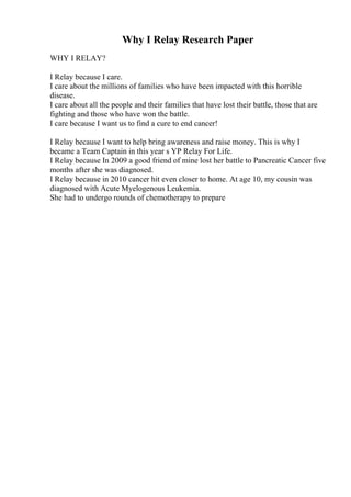 Why I Relay Research Paper
WHY I RELAY?
I Relay because I care.
I care about the millions of families who have been impacted with this horrible
disease.
I care about all the people and their families that have lost their battle, those that are
fighting and those who have won the battle.
I care because I want us to find a cure to end cancer!
I Relay because I want to help bring awareness and raise money. This is why I
became a Team Captain in this year s YP Relay For Life.
I Relay because In 2009 a good friend of mine lost her battle to Pancreatic Cancer five
months after she was diagnosed.
I Relay because in 2010 cancer hit even closer to home. At age 10, my cousin was
diagnosed with Acute Myelogenous Leukemia.
She had to undergo rounds of chemotherapy to prepare
 
