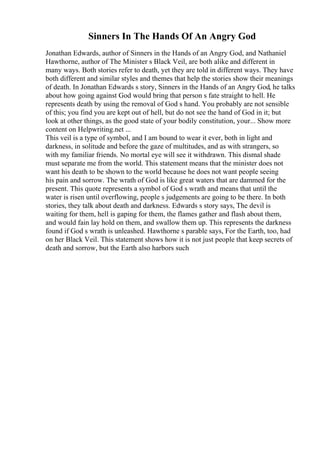 Sinners In The Hands Of An Angry God
Jonathan Edwards, author of Sinners in the Hands of an Angry God, and Nathaniel
Hawthorne, author of The Minister s Black Veil, are both alike and different in
many ways. Both stories refer to death, yet they are told in different ways. They have
both different and similar styles and themes that help the stories show their meanings
of death. In Jonathan Edwards s story, Sinners in the Hands of an Angry God, he talks
about how going against God would bring that person s fate straight to hell. He
represents death by using the removal of God s hand. You probably are not sensible
of this; you find you are kept out of hell, but do not see the hand of God in it; but
look at other things, as the good state of your bodily constitution, your... Show more
content on Helpwriting.net ...
This veil is a type of symbol, and I am bound to wear it ever, both in light and
darkness, in solitude and before the gaze of multitudes, and as with strangers, so
with my familiar friends. No mortal eye will see it withdrawn. This dismal shade
must separate me from the world. This statement means that the minister does not
want his death to be shown to the world because he does not want people seeing
his pain and sorrow. The wrath of God is like great waters that are dammed for the
present. This quote represents a symbol of God s wrath and means that until the
water is risen until overflowing, people s judgements are going to be there. In both
stories, they talk about death and darkness. Edwards s story says, The devil is
waiting for them, hell is gaping for them, the flames gather and flash about them,
and would fain lay hold on them, and swallow them up. This represents the darkness
found if God s wrath is unleashed. Hawthorne s parable says, For the Earth, too, had
on her Black Veil. This statement shows how it is not just people that keep secrets of
death and sorrow, but the Earth also harbors such
 