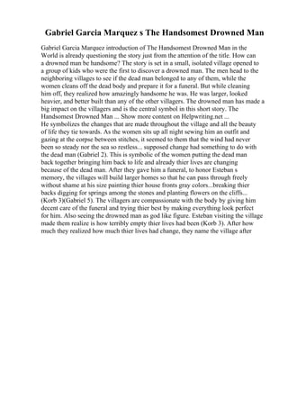 Gabriel Garcia Marquez s The Handsomest Drowned Man
Gabriel Garcia Marquez introduction of The Handsomest Drowned Man in the
World is already questioning the story just from the attention of the title. How can
a drowned man be handsome? The story is set in a small, isolated village opened to
a group of kids who were the first to discover a drowned man. The men head to the
neighboring villages to see if the dead man belonged to any of them, while the
women cleans off the dead body and prepare it for a funeral. But while cleaning
him off, they realized how amazingly handsome he was. He was larger, looked
heavier, and better built than any of the other villagers. The drowned man has made a
big impact on the villagers and is the central symbol in this short story. The
Handsomest Drowned Man ... Show more content on Helpwriting.net ...
He symbolizes the changes that are made throughout the village and all the beauty
of life they tie towards. As the women sits up all night sewing him an outfit and
gazing at the corpse between stitches, it seemed to them that the wind had never
been so steady nor the sea so restless... supposed change had something to do with
the dead man (Gabriel 2). This is symbolic of the women putting the dead man
back together bringing him back to life and already thier lives are changing
because of the dead man. After they gave him a funeral, to honor Esteban s
memory, the villages will build larger homes so that he can pass through freely
without shame at his size painting thier house fronts gray colors...breaking thier
backs digging for springs among the stones and planting flowers on the cliffs...
(Korb 3)(Gabriel 5). The villagers are compassionate with the body by giving him
decent care of the funeral and trying thier best by making everything look perfect
for him. Also seeing the drowned man as god like figure. Esteban visiting the village
made them realize is how terribly empty thier lives had been (Korb 3). After how
much they realized how much thier lives had change, they name the village after
 