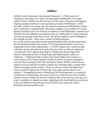 Jollibee
Jollibee Foods Corporation: International Expansion 1.1. What sources of
competitive advantage was it able to develop against McDonald s in its home
market? Firstly, Jollibee was the first mover in the sector of burgers in Philippines,
shaping customer preferences and expectations, instead of McDonald s or KFC.
Secondly, Jollibee was young, and very small in comparison of McDonald s whose
force worldwide is standardization. The burger company serves millions of exactly
identical sandwich each year in dozen of countries so that McDonald s customers can
find their favourite BigMac taste wherever they go. McDonald s is used to reducing
costs by having huge economies of scale. But on new markets, such as Philippines,
this strength can turn... Show more content on Helpwriting.net ...
As a result tensions arose between the international division and other department.
But that brickbat should more concern TTC himself than Kitchner since he was
responsible for the whole organization. 3. As Noli Tingzan, how would you deal
with three options described at the end of the case? How would you implement
your decision? The 3 options described are: Planting the flag in Papua New
Guinea, Expanding the base in Hong Kong, and Supporting the settlers in
California. 1. Planting the flag in Papua New Guinea Papua New Guinea is a
small country of five million people currently served by one poorly managed 3
store fast food Australian chain. By entering the market, Jollibee could raise the
quality of service and food in order to capture the Australian chain s market share
while discouraging further entrants. There were however fears that Papua New
Guinea could not support the 20 stores that were target critical mass for new
markets. 2. Expanding the base in Hong Kong The initial proposal is to expand to
a fourth store in Hong Kong. The issue in that case is that the new store would be
located in an area which saw far fewer Filipinos than in the previous areas and, as a
result, would have to depend on locals. Appealing to the locals had however proven
to be very difficult in Hong Kong. Several factors may explain this failure:
В•Jollibee had been unable to hire
 