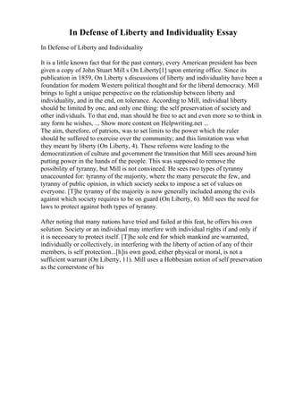 In Defense of Liberty and Individuality Essay
In Defense of Liberty and Individuality
It is a little known fact that for the past century, every American president has been
given a copy of John Stuart Mill s On Liberty[1] upon entering office. Since its
publication in 1859, On Liberty s discussions of liberty and individuality have been a
foundation for modern Western political thought and for the liberal democracy. Mill
brings to light a unique perspective on the relationship between liberty and
individuality, and in the end, on tolerance. According to Mill, individual liberty
should be limited by one, and only one thing: the self preservation of society and
other individuals. To that end, man should be free to act and even more so to think in
any form he wishes, ... Show more content on Helpwriting.net ...
The aim, therefore, of patriots, was to set limits to the power which the ruler
should be suffered to exercise over the community; and this limitation was what
they meant by liberty (On Liberty, 4). These reforms were leading to the
democratization of culture and government the transition that Mill sees around him
putting power in the hands of the people. This was supposed to remove the
possibility of tyranny, but Mill is not convinced. He sees two types of tyranny
unaccounted for: tyranny of the majority, where the many persecute the few, and
tyranny of public opinion, in which society seeks to impose a set of values on
everyone. [T]he tyranny of the majority is now generally included among the evils
against which society requires to be on guard (On Liberty, 6). Mill sees the need for
laws to protect against both types of tyranny.
After noting that many nations have tried and failed at this feat, he offers his own
solution. Society or an individual may interfere with individual rights if and only if
it is necessary to protect itself. [T]he sole end for which mankind are warranted,
individually or collectively, in interfering with the liberty of action of any of their
members, is self protection...[h]is own good, either physical or moral, is not a
sufficient warrant (On Liberty, 11). Mill uses a Hobbesian notion of self preservation
as the cornerstone of his
 
