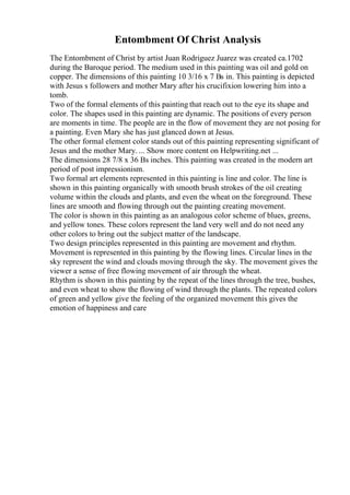 Entombment Of Christ Analysis
The Entombment of Christ by artist Juan Rodriguez Juarez was created ca.1702
during the Baroque period. The medium used in this painting was oil and gold on
copper. The dimensions of this painting 10 3/16 x 7 Вѕ in. This painting is depicted
with Jesus s followers and mother Mary after his crucifixion lowering him into a
tomb.
Two of the formal elements of this painting that reach out to the eye its shape and
color. The shapes used in this painting are dynamic. The positions of every person
are moments in time. The people are in the flow of movement they are not posing for
a painting. Even Mary she has just glanced down at Jesus.
The other formal element color stands out of this painting representing significant of
Jesus and the mother Mary. ... Show more content on Helpwriting.net ...
The dimensions 28 7/8 x 36 Вѕ inches. This painting was created in the modern art
period of post impressionism.
Two formal art elements represented in this painting is line and color. The line is
shown in this painting organically with smooth brush strokes of the oil creating
volume within the clouds and plants, and even the wheat on the foreground. These
lines are smooth and flowing through out the painting creating movement.
The color is shown in this painting as an analogous color scheme of blues, greens,
and yellow tones. These colors represent the land very well and do not need any
other colors to bring out the subject matter of the landscape.
Two design principles represented in this painting are movement and rhythm.
Movement is represented in this painting by the flowing lines. Circular lines in the
sky represent the wind and clouds moving through the sky. The movement gives the
viewer a sense of free flowing movement of air through the wheat.
Rhythm is shown in this painting by the repeat of the lines through the tree, bushes,
and even wheat to show the flowing of wind through the plants. The repeated colors
of green and yellow give the feeling of the organized movement this gives the
emotion of happiness and care
 