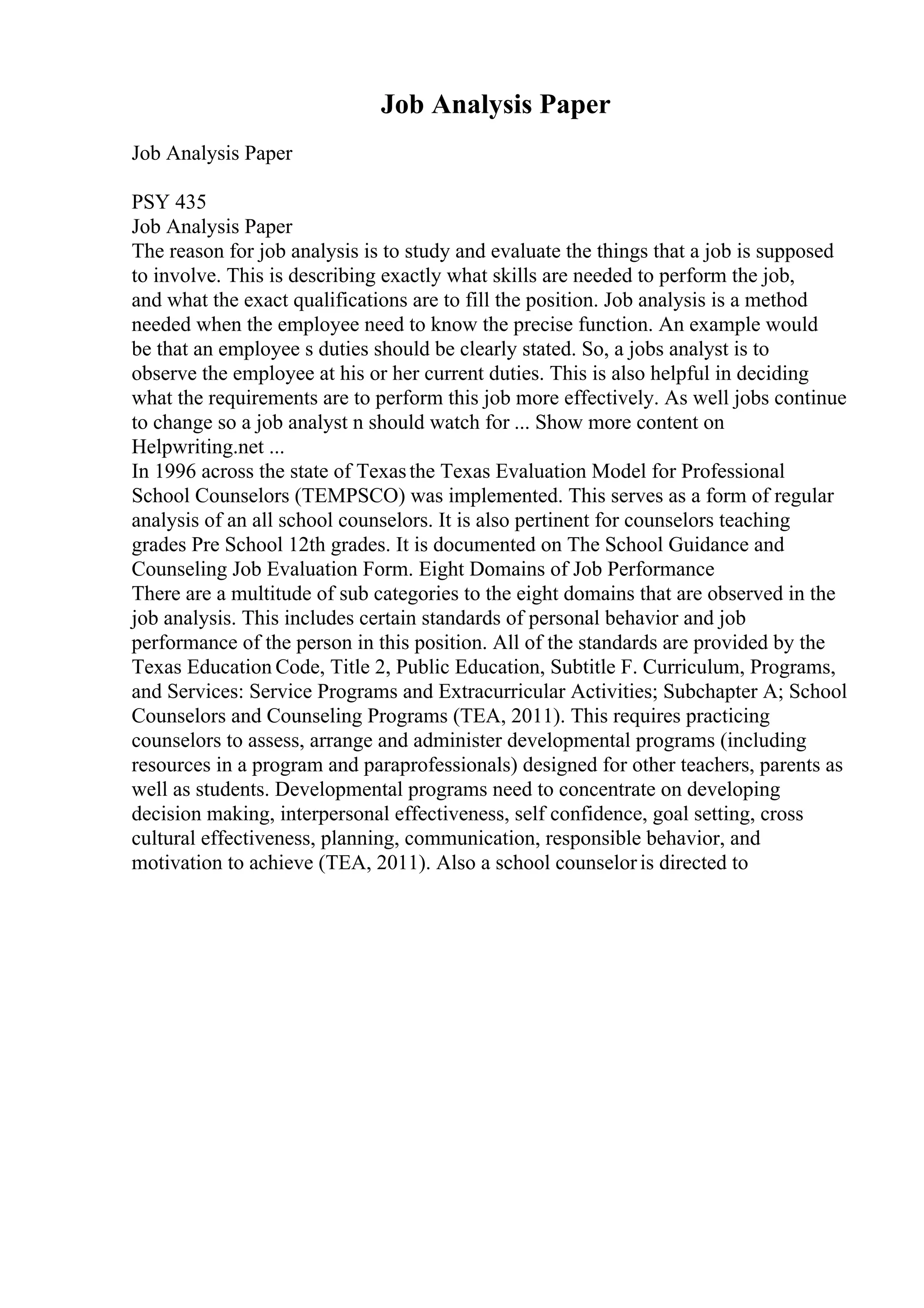 Job Analysis Paper
Job Analysis Paper
PSY 435
Job Analysis Paper
The reason for job analysis is to study and evaluate the things that a job is supposed
to involve. This is describing exactly what skills are needed to perform the job,
and what the exact qualifications are to fill the position. Job analysis is a method
needed when the employee need to know the precise function. An example would
be that an employee s duties should be clearly stated. So, a jobs analyst is to
observe the employee at his or her current duties. This is also helpful in deciding
what the requirements are to perform this job more effectively. As well jobs continue
to change so a job analyst n should watch for ... Show more content on
Helpwriting.net ...
In 1996 across the state of Texasthe Texas Evaluation Model for Professional
School Counselors (TEMPSCO) was implemented. This serves as a form of regular
analysis of an all school counselors. It is also pertinent for counselors teaching
grades Pre School 12th grades. It is documented on The School Guidance and
Counseling Job Evaluation Form. Eight Domains of Job Performance
There are a multitude of sub categories to the eight domains that are observed in the
job analysis. This includes certain standards of personal behavior and job
performance of the person in this position. All of the standards are provided by the
Texas Education Code, Title 2, Public Education, Subtitle F. Curriculum, Programs,
and Services: Service Programs and Extracurricular Activities; Subchapter A; School
Counselors and Counseling Programs (TEA, 2011). This requires practicing
counselors to assess, arrange and administer developmental programs (including
resources in a program and paraprofessionals) designed for other teachers, parents as
well as students. Developmental programs need to concentrate on developing
decision making, interpersonal effectiveness, self confidence, goal setting, cross
cultural effectiveness, planning, communication, responsible behavior, and
motivation to achieve (TEA, 2011). Also a school counseloris directed to
 