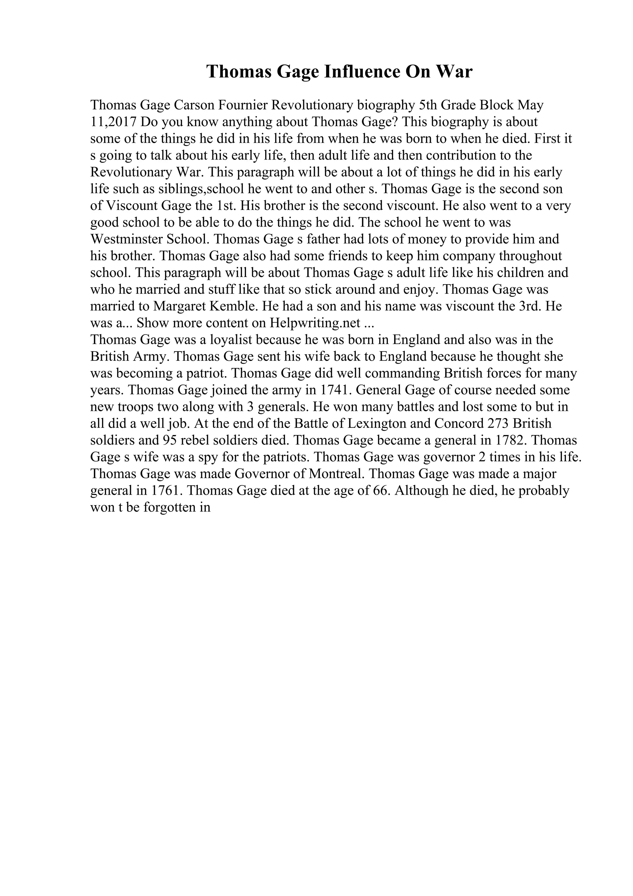 Thomas Gage Influence On War
Thomas Gage Carson Fournier Revolutionary biography 5th Grade Block May
11,2017 Do you know anything about Thomas Gage? This biography is about
some of the things he did in his life from when he was born to when he died. First it
s going to talk about his early life, then adult life and then contribution to the
Revolutionary War. This paragraph will be about a lot of things he did in his early
life such as siblings,school he went to and other s. Thomas Gage is the second son
of Viscount Gage the 1st. His brother is the second viscount. He also went to a very
good school to be able to do the things he did. The school he went to was
Westminster School. Thomas Gage s father had lots of money to provide him and
his brother. Thomas Gage also had some friends to keep him company throughout
school. This paragraph will be about Thomas Gage s adult life like his children and
who he married and stuff like that so stick around and enjoy. Thomas Gage was
married to Margaret Kemble. He had a son and his name was viscount the 3rd. He
was a... Show more content on Helpwriting.net ...
Thomas Gage was a loyalist because he was born in England and also was in the
British Army. Thomas Gage sent his wife back to England because he thought she
was becoming a patriot. Thomas Gage did well commanding British forces for many
years. Thomas Gage joined the army in 1741. General Gage of course needed some
new troops two along with 3 generals. He won many battles and lost some to but in
all did a well job. At the end of the Battle of Lexington and Concord 273 British
soldiers and 95 rebel soldiers died. Thomas Gage became a general in 1782. Thomas
Gage s wife was a spy for the patriots. Thomas Gage was governor 2 times in his life.
Thomas Gage was made Governor of Montreal. Thomas Gage was made a major
general in 1761. Thomas Gage died at the age of 66. Although he died, he probably
won t be forgotten in
 