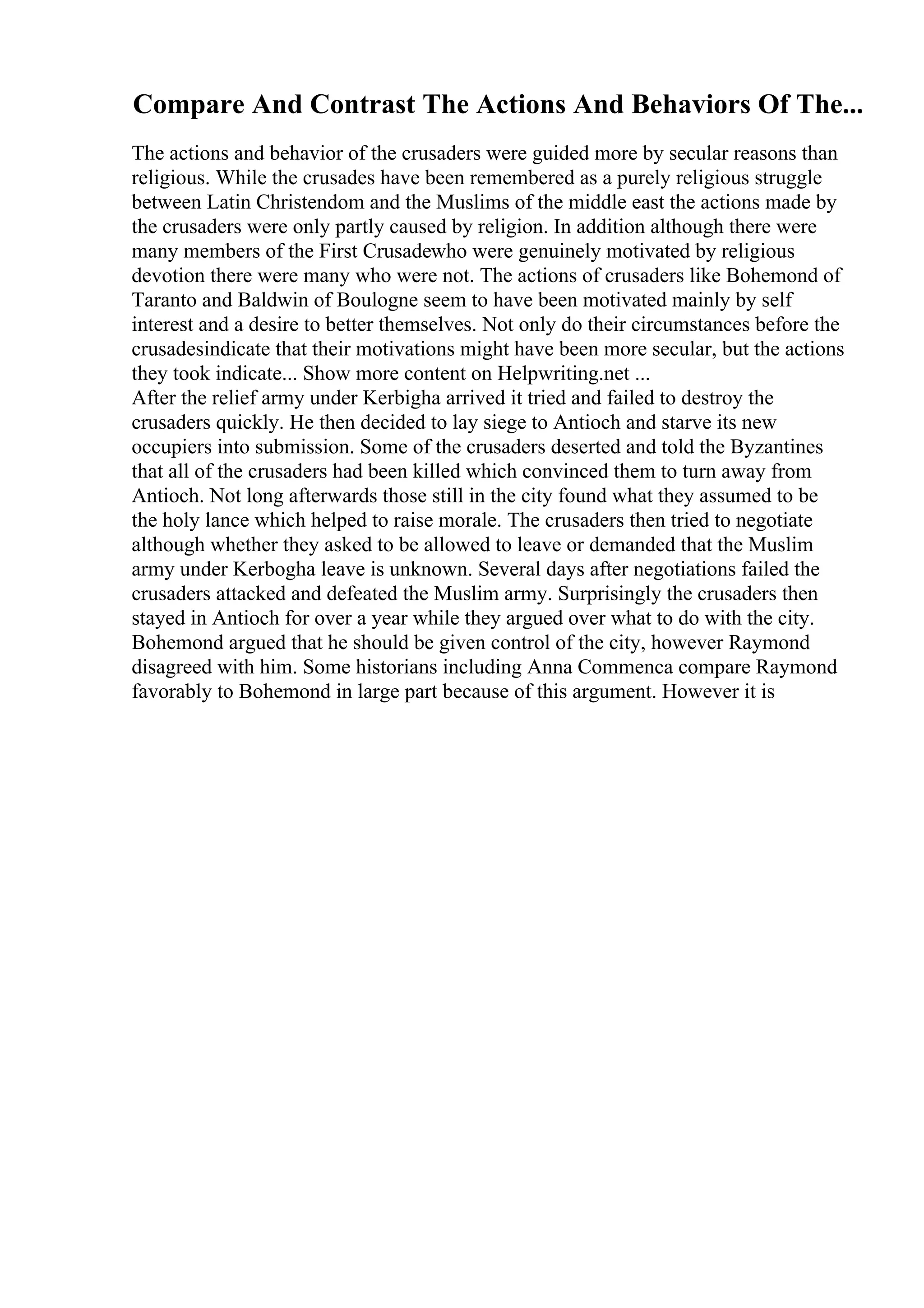 Compare And Contrast The Actions And Behaviors Of The...
The actions and behavior of the crusaders were guided more by secular reasons than
religious. While the crusades have been remembered as a purely religious struggle
between Latin Christendom and the Muslims of the middle east the actions made by
the crusaders were only partly caused by religion. In addition although there were
many members of the First Crusadewho were genuinely motivated by religious
devotion there were many who were not. The actions of crusaders like Bohemond of
Taranto and Baldwin of Boulogne seem to have been motivated mainly by self
interest and a desire to better themselves. Not only do their circumstances before the
crusadesindicate that their motivations might have been more secular, but the actions
they took indicate... Show more content on Helpwriting.net ...
After the relief army under Kerbigha arrived it tried and failed to destroy the
crusaders quickly. He then decided to lay siege to Antioch and starve its new
occupiers into submission. Some of the crusaders deserted and told the Byzantines
that all of the crusaders had been killed which convinced them to turn away from
Antioch. Not long afterwards those still in the city found what they assumed to be
the holy lance which helped to raise morale. The crusaders then tried to negotiate
although whether they asked to be allowed to leave or demanded that the Muslim
army under Kerbogha leave is unknown. Several days after negotiations failed the
crusaders attacked and defeated the Muslim army. Surprisingly the crusaders then
stayed in Antioch for over a year while they argued over what to do with the city.
Bohemond argued that he should be given control of the city, however Raymond
disagreed with him. Some historians including Anna Commenca compare Raymond
favorably to Bohemond in large part because of this argument. However it is
 