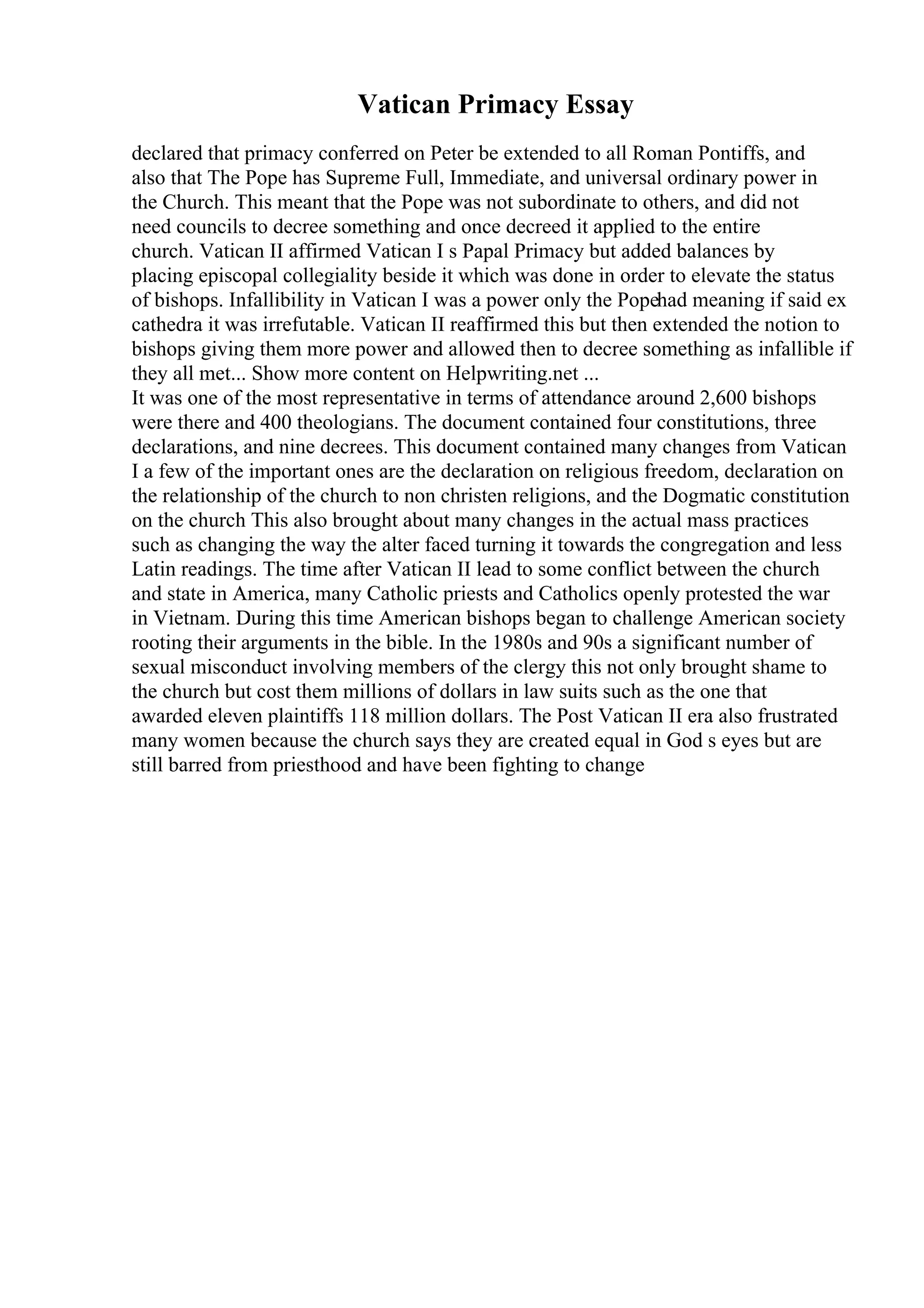 Vatican Primacy Essay
declared that primacy conferred on Peter be extended to all Roman Pontiffs, and
also that The Pope has Supreme Full, Immediate, and universal ordinary power in
the Church. This meant that the Pope was not subordinate to others, and did not
need councils to decree something and once decreed it applied to the entire
church. Vatican II affirmed Vatican I s Papal Primacy but added balances by
placing episcopal collegiality beside it which was done in order to elevate the status
of bishops. Infallibility in Vatican I was a power only the Popehad meaning if said ex
cathedra it was irrefutable. Vatican II reaffirmed this but then extended the notion to
bishops giving them more power and allowed then to decree something as infallible if
they all met... Show more content on Helpwriting.net ...
It was one of the most representative in terms of attendance around 2,600 bishops
were there and 400 theologians. The document contained four constitutions, three
declarations, and nine decrees. This document contained many changes from Vatican
I a few of the important ones are the declaration on religious freedom, declaration on
the relationship of the church to non christen religions, and the Dogmatic constitution
on the church This also brought about many changes in the actual mass practices
such as changing the way the alter faced turning it towards the congregation and less
Latin readings. The time after Vatican II lead to some conflict between the church
and state in America, many Catholic priests and Catholics openly protested the war
in Vietnam. During this time American bishops began to challenge American society
rooting their arguments in the bible. In the 1980s and 90s a significant number of
sexual misconduct involving members of the clergy this not only brought shame to
the church but cost them millions of dollars in law suits such as the one that
awarded eleven plaintiffs 118 million dollars. The Post Vatican II era also frustrated
many women because the church says they are created equal in God s eyes but are
still barred from priesthood and have been fighting to change
 